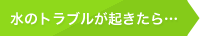 水のトラブルが起きたら…