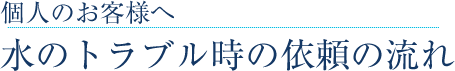 個人のお客様へ 水のトラブル時の依頼の流れ