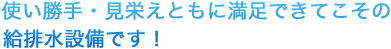 使い勝手・見栄えともに満足できてこその給排水設備です！