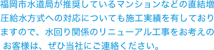 福岡市水道局が推奨しているマンションなどの直結増圧給水方式への対応についても施工実績を有しておりますので、水回り関係のリニューアル工事をお考えのお客様は、ぜひ当社にご連絡ください。