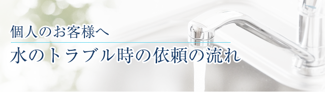 個人のお客様へ 水のトラブル時の依頼の流れ
