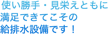 使い勝手・見栄えともに満足できてこその給排水設備です！