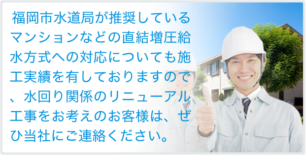 福岡市水道局が推奨しているマンションなどの直結増圧給水方式への対応についても施工実績を有しておりますので、水回り関係のリニューアル工事をお考えのお客様は、ぜひ当社にご連絡ください。
