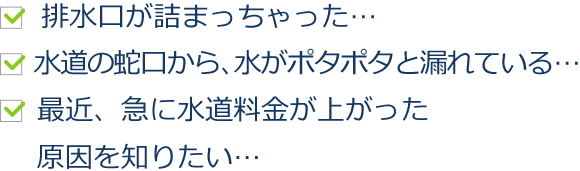 排水口が詰まっちゃった…　水道の蛇口から、水がポタポタと漏れている…最近、急に水道料金が上がった原因を知りたい…