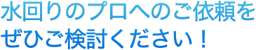 水回りのプロへのご依頼をぜひご検討ください！